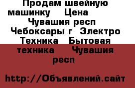 Продам швейную машинку. › Цена ­ 3 500 - Чувашия респ., Чебоксары г. Электро-Техника » Бытовая техника   . Чувашия респ.